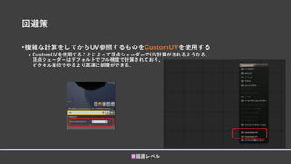 回避策
• 複雑な計算をしてからUV参照するものをCustomUVを使用する
• CustomUVを使用することによって頂点シェーダーでUV計算がされるようなる。
頂点シェーダーはデフォルトでフル精度で計算されており、
ピクセル単位でやるより高速に処理ができる。
■描画レベル
 