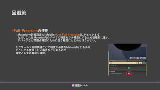 回避策
• Full-Precisionの使用
• Materialの詳細設定の[Mobile>Use Full Precision]にチェックする
ただしこれはMaterial内のすべての精度をフル精度にするため処理的に重い。
デバッグなど問題点確認のために使う程度にとどめたほうがよい。
ただワールド座標関連などで精度が必要なMaterialなどもあり、
どうしても使用したい場合などもあるので
目安としての負荷も確認。
■描画レベル
 