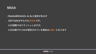 MSAA
■描画レベル
• MobileMSAAは2x 4x 8xと設定があるが
iOSでは8xがそもそも非対応です。
4.21段階ではクラッシュしますが、
4.22以降ですと8xが設定されている場合は4x扱いとなります
 