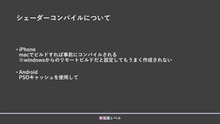 シェーダーコンパイルについて
• iPhone
macでビルドすれば事前にコンパイルされる
※windowsからのリモートビルドだと設定してもうまく作成されない
• Android
PSOキャッシュを使用して
■描画レベル
 