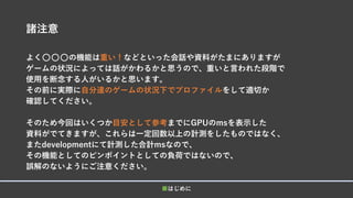 諸注意
よく⚪⚪⚪の機能は重い！などといった会話や資料がたまにありますが
ゲームの状況によっては話がかわるかと思うので、重いと言われた段階で
使用を断念する人がいるかと思います。
その前に実際に自分達のゲームの状況下でプロファイルをして適切か
確認してください。
そのため今回はいくつか目安として参考までにGPUのmsを表示した
資料がでてきますが、これらは一定回数以上の計測をしたものではなく、
またdevelopmentにて計測した合計msなので、
その機能としてのピンポイントとしての負荷ではないので、
誤解のないようにご注意ください。
■はじめに
 