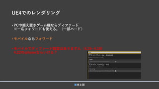 UE4でのレンダリング
• PCや据え置きゲーム機ならディファード
※一応フォワードも使える。（一部ハード）
• モバイルならフォワード
• モバイルでディファード設定はありますん（4.15~4.18)
4.22のiphoneならいける？
■光と影
 