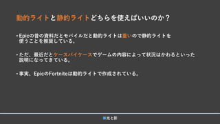 動的ライトと静的ライトどちらを使えばいいのか？
• Epicの昔の資料だとモバイルだと動的ライトは重いので静的ライトを
使うことを推奨している。
• ただ、最近だとケースバイケースでゲームの内容によって状況はかわるといった
説明になってきている。
• 事実、EpicのFortniteは動的ライトで作成されている。
■光と影
 