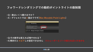 フォワードレンダリングでの動的ポイントライトの数制限
• Q：数はいくつ置けますか？
• A：デフォルトでは４個までです[Max Movable Point Lights]
• Q:その数字は変えれば増やせれる？
• A:現状だと４以下しか設定できません ※シェーダーとソース変えればいけるかも
■光と影
 