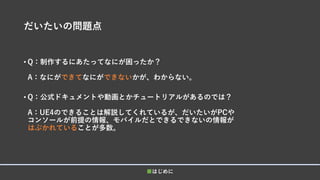 だいたいの問題点
• Q：制作するにあたってなにが困ったか？
A：なにができてなにができないかが、わからない。
• Q：公式ドキュメントや動画とかチュートリアルがあるのでは？
A：UE4のできることは解説してくれているが、だいたいがPCや
コンソールが前提の情報、モバイルだとできるできないの情報が
はぶかれていることが多数。
■はじめに
 