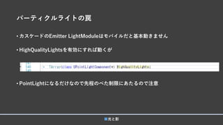 パーティクルライトの罠
• カスケードのEmitter LightModuleはモバイルだと基本動きません
• HighQualityLightsを有効にすれば動くが
• PointLightになるだけなので先程のべた制限にあたるので注意
■光と影
 