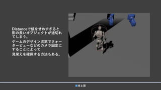 Distanceで値をせめすぎると
影の長いオブジェクトが途切れ
てしまう。
ゲームのデザイン次第でクォー
タービューなどのカメラ固定に
することによって
見栄えを確保する方法もある。
■光と影
 