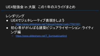 UE4勉強会 in 大阪　この１年のスライドまとめ
レンダリング
● UE4でジェネレーティブ表現をしよう
○ https://www.slideshare.net/TatsuyaYokota1/ue4-77921931
● 初心者ががんばる建築ビジュアライゼーション：ライティ
ング編
○ https://www.slideshare.net/T_Sumisaki/ue4in4
 