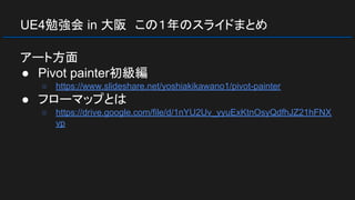 UE4勉強会 in 大阪　この１年のスライドまとめ
アート方面
● Pivot painter初級編
○ https://www.slideshare.net/yoshiakikawano1/pivot-painter
● フローマップとは
○ https://drive.google.com/file/d/1nYU2Uv_yyuExKtnOsyQdfhJZ21hFNX
vp
 