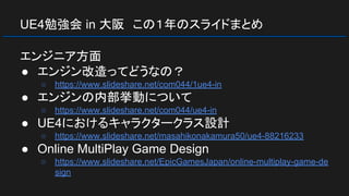 UE4勉強会 in 大阪　この１年のスライドまとめ
エンジニア方面
● エンジン改造ってどうなの？
○ https://www.slideshare.net/com044/1ue4-in
● エンジンの内部挙動について
○ https://www.slideshare.net/com044/ue4-in
● UE4におけるキャラクタークラス設計
○ https://www.slideshare.net/masahikonakamura50/ue4-88216233
● Online MultiPlay Game Design
○ https://www.slideshare.net/EpicGamesJapan/online-multiplay-game-de
sign
 