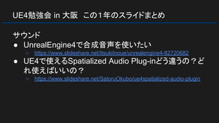 UE4勉強会 in 大阪　この１年のスライドまとめ
サウンド
● UnrealEngine4で合成音声を使いたい
○ https://www.slideshare.net/ItsukiInoue/unrealengine4-82720682
● UE4で使えるSpatialized Audio Plug-inどう違うの？ど
れ使えばいいの？
○ https://www.slideshare.net/SatoruOkubo/ue4spatialized-audio-plugin
 
