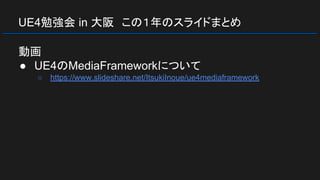 UE4勉強会 in 大阪　この１年のスライドまとめ
動画
● UE4のMediaFrameworkについて
○ https://www.slideshare.net/ItsukiInoue/ue4mediaframework
 