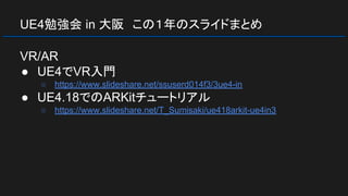 UE4勉強会 in 大阪　この１年のスライドまとめ
VR/AR
● UE4でVR入門
○ https://www.slideshare.net/ssuserd014f3/3ue4-in
● UE4.18でのARKitチュートリアル
○ https://www.slideshare.net/T_Sumisaki/ue418arkit-ue4in3
 