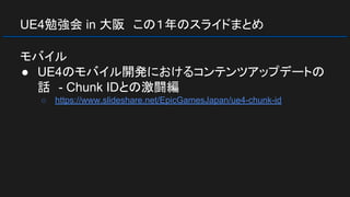 UE4勉強会 in 大阪　この１年のスライドまとめ
モバイル
● UE4のモバイル開発におけるコンテンツアップデートの
話　- Chunk IDとの激闘編
○ https://www.slideshare.net/EpicGamesJapan/ue4-chunk-id
 