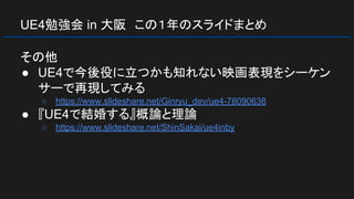 UE4勉強会 in 大阪　この１年のスライドまとめ
その他
● UE4で今後役に立つかも知れない映画表現をシーケン
サーで再現してみる
○ https://www.slideshare.net/Ginryu_dev/ue4-78090638
● 『UE4で結婚する』概論と理論
○ https://www.slideshare.net/ShinSakai/ue4inby
 