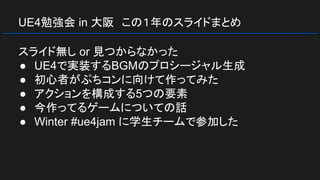 UE4勉強会 in 大阪　この１年のスライドまとめ
スライド無し or 見つからなかった
● UE4で実装するBGMのプロシージャル生成
● 初心者がぷちコンに向けて作ってみた
● アクションを構成する5つの要素
● 今作ってるゲームについての話
● Winter #ue4jam に学生チームで参加した
 