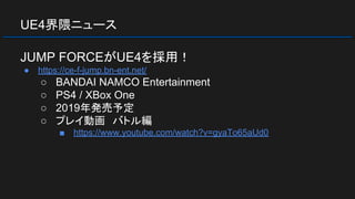 UE4界隈ニュース
JUMP FORCEがUE4を採用！
● https://ce-f-jump.bn-ent.net/
○ BANDAI NAMCO Entertainment
○ PS4 / XBox One
○ 2019年発売予定
○ プレイ動画　バトル編
■ https://www.youtube.com/watch?v=gyaTo65aUd0
 