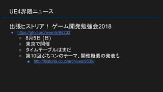 UE4界隈ニュース
出張ヒストリア！ ゲーム開発勉強会2018
● https://atnd.org/events/98232
○ 8月5日 (日)
○ 東京で開催
○ タイムテーブルはまだ
○ 第10回ぷちコンのテーマ、開催概要の発表も
■ http://historia.co.jp/archives/9539/
 
