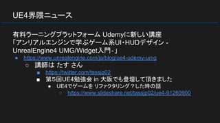 UE4界隈ニュース
有料ラーニングプラットフォーム Udemyに新しい講座
「アンリアルエンジンで学ぶゲーム系UI・HUDデザイン -
UnrealEngine4 UMG/Widget入門‐」
● https://www.unrealengine.com/ja/blog/ue4-udemy-umg
○ 講師は たす さん
■ https://twitter.com/tassjp02
■ 第５回UE4勉強会 in 大阪でも登壇して頂きました
● UE4でゲームを リファクタリング？した時の話
○ https://www.slideshare.net/tassjp02/ue4-91260900
 