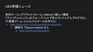 UE4界隈ニュース
有料ラーニングプラットフォーム Udemyに新しい講座
「アンリアルエンジンのブループリントで学ぶヴィジュアルプログラミン
グ/算数ゲーム・じゃんけんゲームを作ろう」
● https://www.udemy.com/unreal-engine-4-blueprint/
○ 講師は Tatsuya Iwama さん
■ https://twitter.com/gansaibow
 