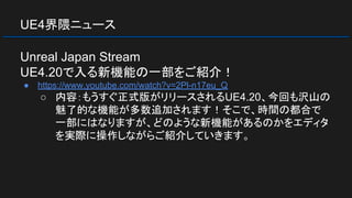 UE4界隈ニュース
Unreal Japan Stream
UE4.20で入る新機能の一部をご紹介！
● https://www.youtube.com/watch?v=2Pl-n17eu_Q
○ 内容：もうすぐ正式版がリリースされるUE4.20、今回も沢山の
魅了的な機能が多数追加されます！そこで、時間の都合で
一部にはなりますが、どのような新機能があるのかをエディタ
を実際に操作しながらご紹介していきます。
 