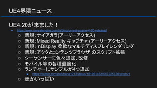 UE4界隈ニュース
UE4.20が来ました！
● https://www.unrealengine.com/ja/blog/unreal-engine-4-20-released
○ 新規：ナイアガラ(アーリーアクセス)
○ 新規：Mixed Reality キャプチャ (アーリーアクセス)
○ 新規： nDisplay 柔軟なマルチディスプレイレンダリング
○ 新規：アクタとコンテンツブラウザ のスクリプト拡張
○ シーケンサーに色々追加、改修
○ モバイル等の各種最適化
○ ランチャーにサンプルが4つ追加
■ https://twitter.com/pafuhana1213/status/1019614539057225728/photo/1
○ ほかいっぱい
 