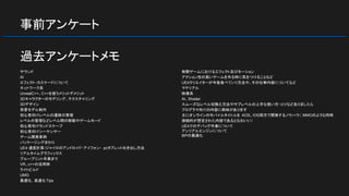 事前アンケート
サウンド
AI
エフェクト・カスケードについて
ネットワーク系
UnrealC++、C++を使うメリットデメリット
3Dキャラクターのモデリング、テクスチャリング
3Dデザイン
背景モデル制作
初心者向けレベルの遷移の管理
レベルの管理などレベル間の移動やゲームモード
初心者向けランドスケープ
初心者向けシーケンサー
ゲーム開発事例
パッケージングまわり
UE4 速度計算/ジャイロのアンドロイド・アイフォン・ pcタブレット吐き出し方法
リアルタイムグラフィックス
ブループリント卒業まで
VR、c++の活用例
ライトビルド
UMG
最適化, 高速化Tips
格闘ゲームにおけるエフェクト及びモーション
アクション性の高いゲームを作る時に気をつけることなど
UE4クリエイターが今後食べていく方法や、その仕事内容についてなど
マテリアル
映像系
AI、Shader
スムーズなレベル切換え方法やサブレベルの上手な使い方・コツなどありましたら
プログラマ向けの内容に興味があります
主にオンラインのモバイルタイトルを AOS、IOS両方で開発するノウハウ（ MMOのような同時
接続的が想定された内容であるとなおいい）
UE4でのデバッグ作業について
アンリアルエンジンについて
ＢＰの最適化
過去アンケートメモ
 