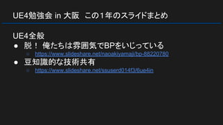 UE4勉強会 in 大阪　この１年のスライドまとめ
UE4全般
● 脱！ 俺たちは雰囲気でBPをいじっている
○ https://www.slideshare.net/naoakiyamaji/bp-88220780
● 豆知識的な技術共有
○ https://www.slideshare.net/ssuserd014f3/6ue4in
 