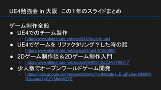 UE4勉強会 in 大阪　この１年のスライドまとめ
ゲーム制作全般
● UE4でのチーム製作
○ https://www.slideshare.net/com044/4ue4-in-ue4
● UE4でゲームを リファクタリング？した時の話
○ https://www.slideshare.net/tassjp02/ue4-91260900
● 2Dゲーム制作談＆2Dゲーム制作入門
○ https://www.slideshare.net/ssuser094f951/2d2d-97708917
● 少人数でオープンワールドゲーム開発
○ https://docs.google.com/presentation/d/1vJNxkqtp4LEugFsAqoMMi6fH
Rzeanua74SZYMimWZFE
 