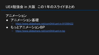 UE4勉強会 in 大阪　この１年のスライドまとめ
アニメーション
● アニメーション基礎
○ https://www.slideshare.net/com044/ue4-in-91056422
● もっとアニメーションBP
○ https://www.slideshare.net/com044/ue4-in-bp
 