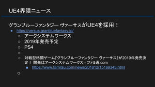 UE4界隈ニュース
グランブルーファンタジー ヴァーサスがUE4を採用！
● https://versus.granbluefantasy.jp/
○ アークシステムワークス
○ 2019年発売予定
○ PS4
○
○ 対戦型格闘ゲーム『グランブルーファンタジー ヴァーサス』が2019年発売決
定！ 開発はアークシステムワークス - ファミ通.com
■ https://www.famitsu.com/news/201812/15169343.html
○
 
