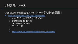 UE4界隈ニュース
ジョジョの奇妙な冒険 ラストサバイバーがUE4を採用！
● https://bandainamco-am.co.jp/am/vg/jojols/
○ バンダイナムコアミューズメント
○ 2019年夏 稼働予定
■ 現在ロケテスト中
○ アーケード
○
○ https://www.youtube.com/watch?v=74_QFBzorhE
 