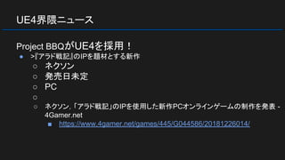 UE4界隈ニュース
Project BBQがUE4を採用！
● >『アラド戦記』のIPを題材とする新作
○ ネクソン
○ 発売日未定
○ PC
○
○ ネクソン，「アラド戦記」のIPを使用した新作PCオンラインゲームの制作を発表 -
4Gamer.net
■ https://www.4gamer.net/games/445/G044586/20181226014/
 