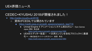 UE4界隈ニュース
CEDEC+KYUSHU 2018が開催されました！
● http://cedec-kyushu.jp/2018/
○ 資料がCEDiLで公開されています
■ https://cedil.cesa.or.jp/cedil_sessions/search_tag/718
● Unreal Engine 4 アニメーションシステム総おさらい - Epic Games
Japan 澤田　祐太朗
○ https://cedil.cesa.or.jp/cedil_sessions/view/1968
● UE4のエディター改造！　～汎用エンジンを自社プロジェクトに最適
化～ - 株式会社サイバーコネクトツー 柴原　考志
○ https://cedil.cesa.or.jp/cedil_sessions/view/1964
 