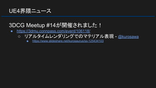 UE4界隈ニュース
3DCG Meetup #14が開催されました！
● https://3dmu.connpass.com/event/106118/
○ リアルタイムレンダリングでのマテリアル表現 - @kurosawa
■ https://www.slideshare.net/kurosaurus/ss-125434103
 