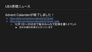 UE4界隈ニュース
Advent Calanderが終了しました！
● https://qiita.com/advent-calendar/2018/ue4
● https://qiita.com/advent-calendar/2018/ue4_zwei
○ 12月1日～25日まで毎日みんなで記事を書くイベント
■ 合計50個の記事が上がっています
 