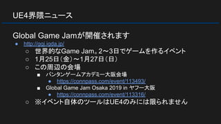 UE4界隈ニュース
Global Game Jamが開催されます
● http://ggj.igda.jp/
○ 世界的なGame Jam。2～3日でゲームを作るイベント
○ 1月25日（金）～1月27日（日）
○ この周辺の会場
■ バンタンゲームアカデミー大阪会場
● https://connpass.com/event/113493/
■ Global Game Jam Osaka 2019 in ヤフー大阪
● https://connpass.com/event/113316/
○ ※イベント自体のツールはUE4のみには限られません
 