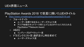 UE4界隈ニュース
PlayStation Awards 2018 で受賞に輝いたUE4タイトル
● https://www.unrealengine.com/ja/blog/playstationawards2018-ue4
○ フォートナイト
■ ユーザー投票で決まるユーザーズチョイス賞
■ アジア地域のネットワーク売り上げ上位3タイトルに与えられる
PlayStation™Network Award
○ ABZÛ
■ インディーズ&デベロッパー賞
○ ドラゴンクエストⅪ 過ぎ去りし時を求めて
■ ユーザーズチョイス賞
 