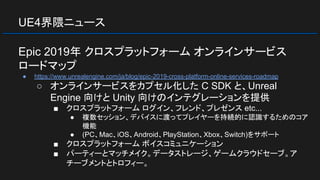UE4界隈ニュース
Epic 2019年 クロスプラットフォーム オンラインサービス
ロードマップ
● https://www.unrealengine.com/ja/blog/epic-2019-cross-platform-online-services-roadmap
○ オンラインサービスをカプセル化した C SDK と、Unreal
Engine 向けと Unity 向けのインテグレーションを提供
■ クロスプラットフォーム ログイン、フレンド、プレゼンス etc...
● 複数セッション、デバイスに渡ってプレイヤーを持続的に認識するためのコア
機能
● (PC、Mac、iOS、Android、PlayStation、Xbox、Switch)をサポート
■ クロスプラットフォーム ボイスコミュニケーション
■ パーティーとマッチメイク。データストレージ、ゲームクラウドセーブ。ア
チーブメントとトロフィー。
 