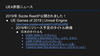 UE4界隈ニュース
2019年 Sizzle Reelが公開されました！
● UE Games of 2019 | Unreal Engine
○ https://www.youtube.com/watch?v=lrPc2L0rfN4
○ 2019年にリリース予定のタイトル映像
■ 日本のタイトルも
● CODE VEIN（コードヴェイン）
● DAEMON X MACHINA（デモン　エクス　マキナ）
● JUMP FORCE（ジャンプフォース）
● KINGDOM HEARTS III（キングダムハーツⅢ）
● YOSHI’S CRAFTED WORLD（ヨッシークラフトワールド）
 