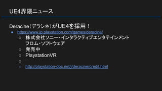 UE4界隈ニュース
Deracine（デラシネ）がUE4を採用！
● https://www.jp.playstation.com/games/deracine/
○ 株式会社ソニー・インタラクティブエンタテインメント
フロム・ソフトウェア
○ 発売中
○ PlaystationVR
○
○ http://playstation-doc.net/j/deracine/credit.html
 