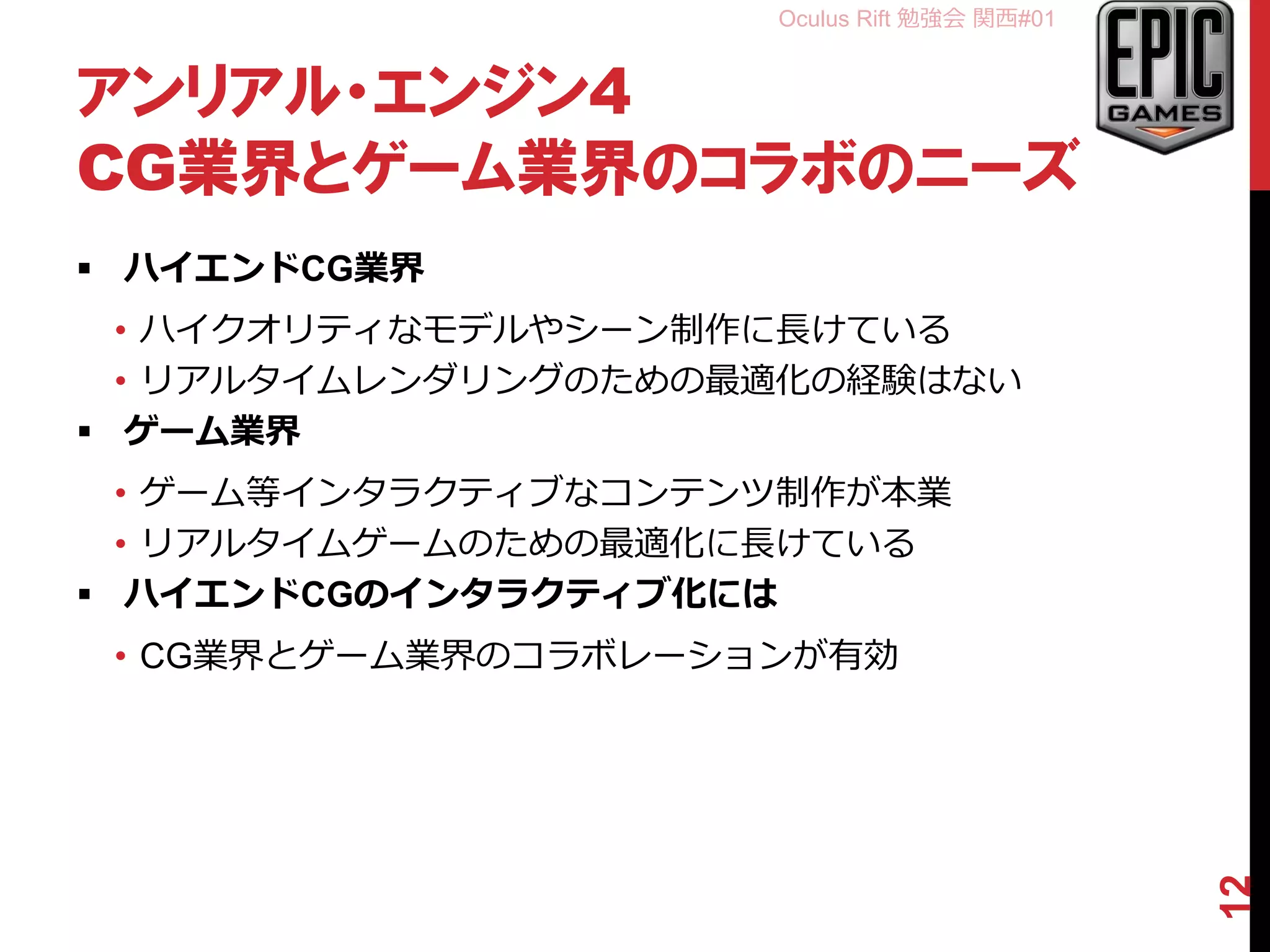 Oculus Rift 勉強会 関西#01
アンリアル・エンジン4
CG業界とゲーム業界のコラボのニーズ
 ハイエンドCG業界
• ハイクオリティなモデルやシーン制作に長けている
• リアルタイムレンダリングのための最適化の経験はない
 ゲーム業界
• ゲーム等インタラクティブなコンテンツ制作が本業
• リアルタイムゲームのための最適化に長けている
 ハイエンドCGのインタラクティブ化には
• CG業界とゲーム業界のコラボレーションが有効
12
 