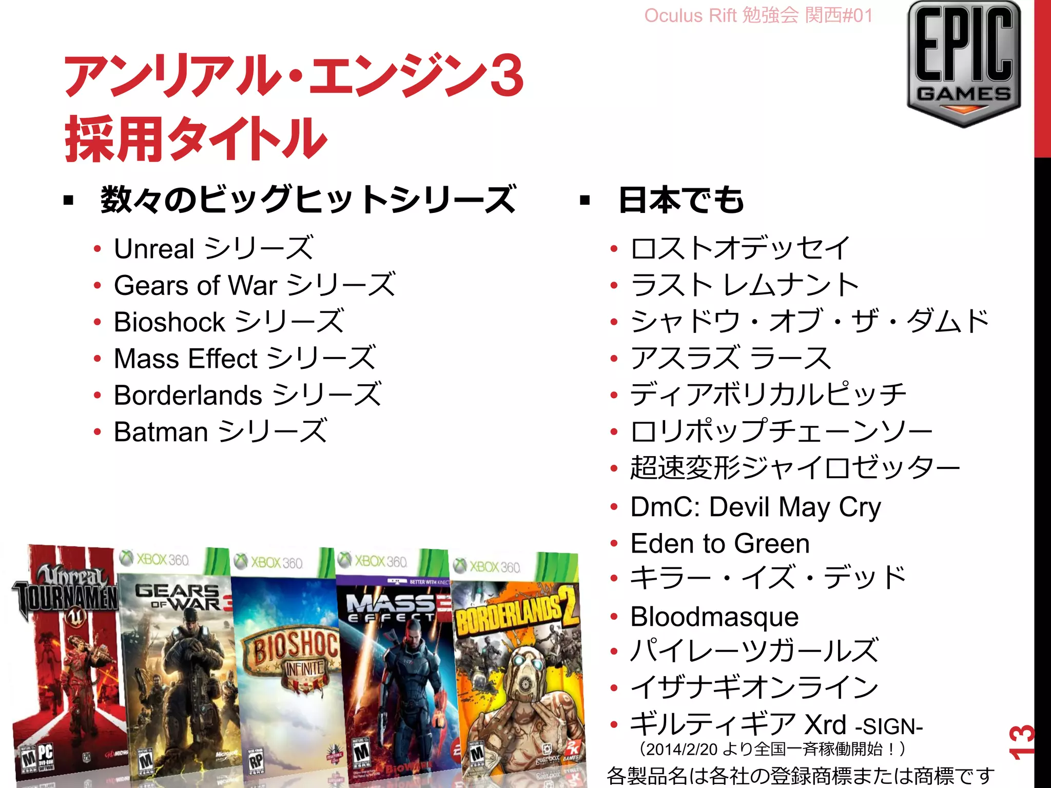Oculus Rift 勉強会 関西#01
アンリアル・エンジン３
採用タイトル
 数々のビッグヒットシリーズ
• Unreal シリーズ
• Gears of War シリーズ
• Bioshock シリーズ
• Mass Effect シリーズ
• Borderlands シリーズ
• Batman シリーズ
 日本でも
• ロストオデッセイ
• ラスト レムナント
• シャドウ・オブ・ザ・ダムド
• アスラズ ラース
• ディアボリカルピッチ
• ロリポップチェーンソー
• 超速変形ジャイロゼッター
• DmC: Devil May Cry
• Eden to Green
• キラー・イズ・デッド
• Bloodmasque
• パイレーツガールズ
• イザナギオンライン
• ギルティギア Xrd -SIGN-
（2014/2/20 より全国一斉稼働開始！）
13
各製品名は各社の登録商標または商標です
 
