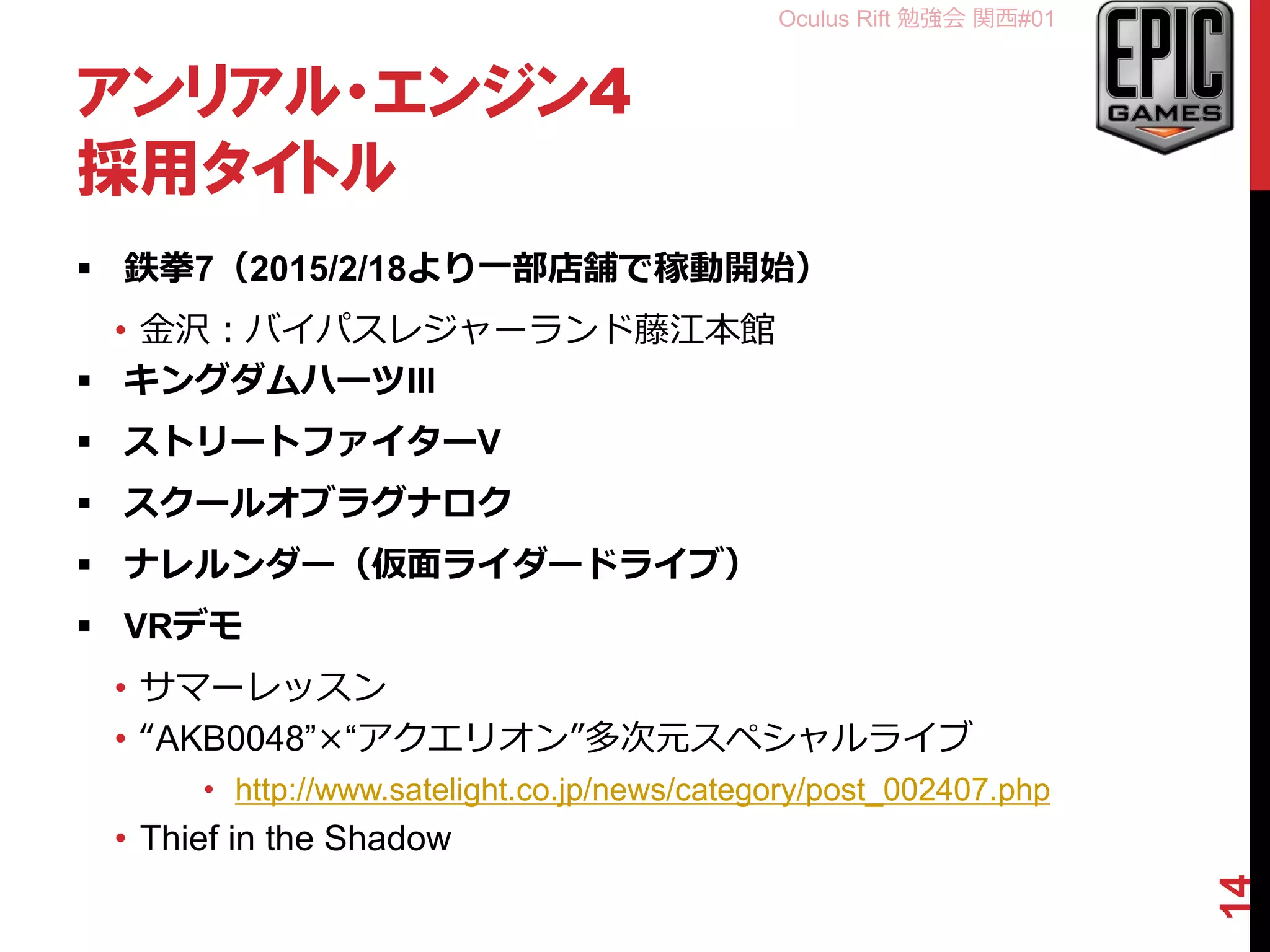 Oculus Rift 勉強会 関西#01
アンリアル・エンジン4
採用タイトル
 鉄拳7（2015/2/18より一部店舗で稼動開始）
• 金沢：バイパスレジャーランド藤江本館
 キングダムハーツIII
 ストリートファイターV
 スクールオブラグナロク
 ナレルンダー（仮面ライダードライブ）
 VRデモ
• サマーレッスン
• “AKB0048”×“アクエリオン”多次元スペシャルライブ
• http://www.satelight.co.jp/news/category/post_002407.php
• Thief in the Shadow
14
 