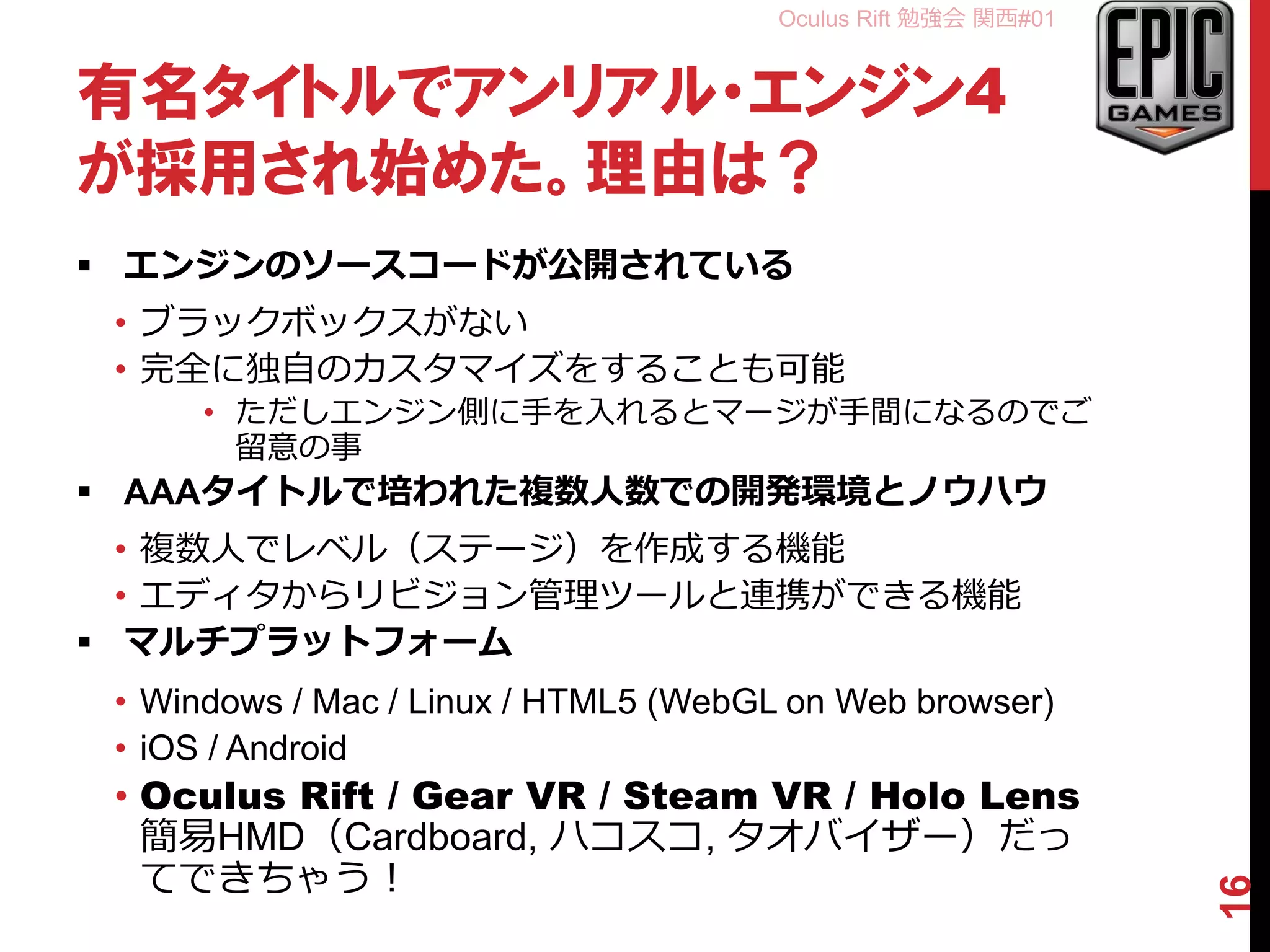 Oculus Rift 勉強会 関西#01
有名タイトルでアンリアル・エンジン4
が採用され始めた。理由は？
 エンジンのソースコードが公開されている
• ブラックボックスがない
• 完全に独自のカスタマイズをすることも可能
• ただしエンジン側に手を入れるとマージが手間になるのでご
留意の事
 AAAタイトルで培われた複数人数での開発環境とノウハウ
• 複数人でレベル（ステージ）を作成する機能
• エディタからリビジョン管理ツールと連携ができる機能
 マルチプラットフォーム
• Windows / Mac / Linux / HTML5 (WebGL on Web browser)
• iOS / Android
• Oculus Rift / Gear VR / Steam VR / Holo Lens
簡易HMD（Cardboard, ハコスコ, タオバイザー）だっ
てできちゃう！
16
 