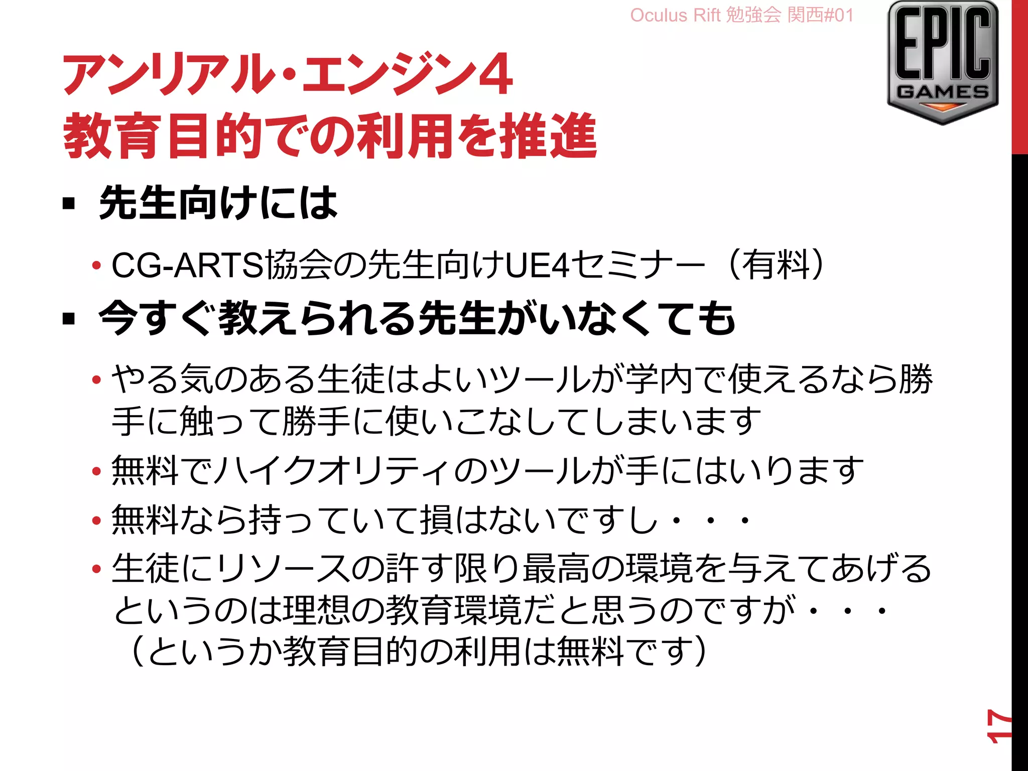 Oculus Rift 勉強会 関西#01
アンリアル・エンジン４
教育目的での利用を推進
 先生向けには
• CG-ARTS協会の先生向けUE4セミナー（有料）
 今すぐ教えられる先生がいなくても
• やる気のある生徒はよいツールが学内で使えるなら勝
手に触って勝手に使いこなしてしまいます
• 無料でハイクオリティのツールが手にはいります
• 無料なら持っていて損はないですし・・・
• 生徒にリソースの許す限り最高の環境を与えてあげる
というのは理想の教育環境だと思うのですが・・・
（というか教育目的の利用は無料です）
17
 