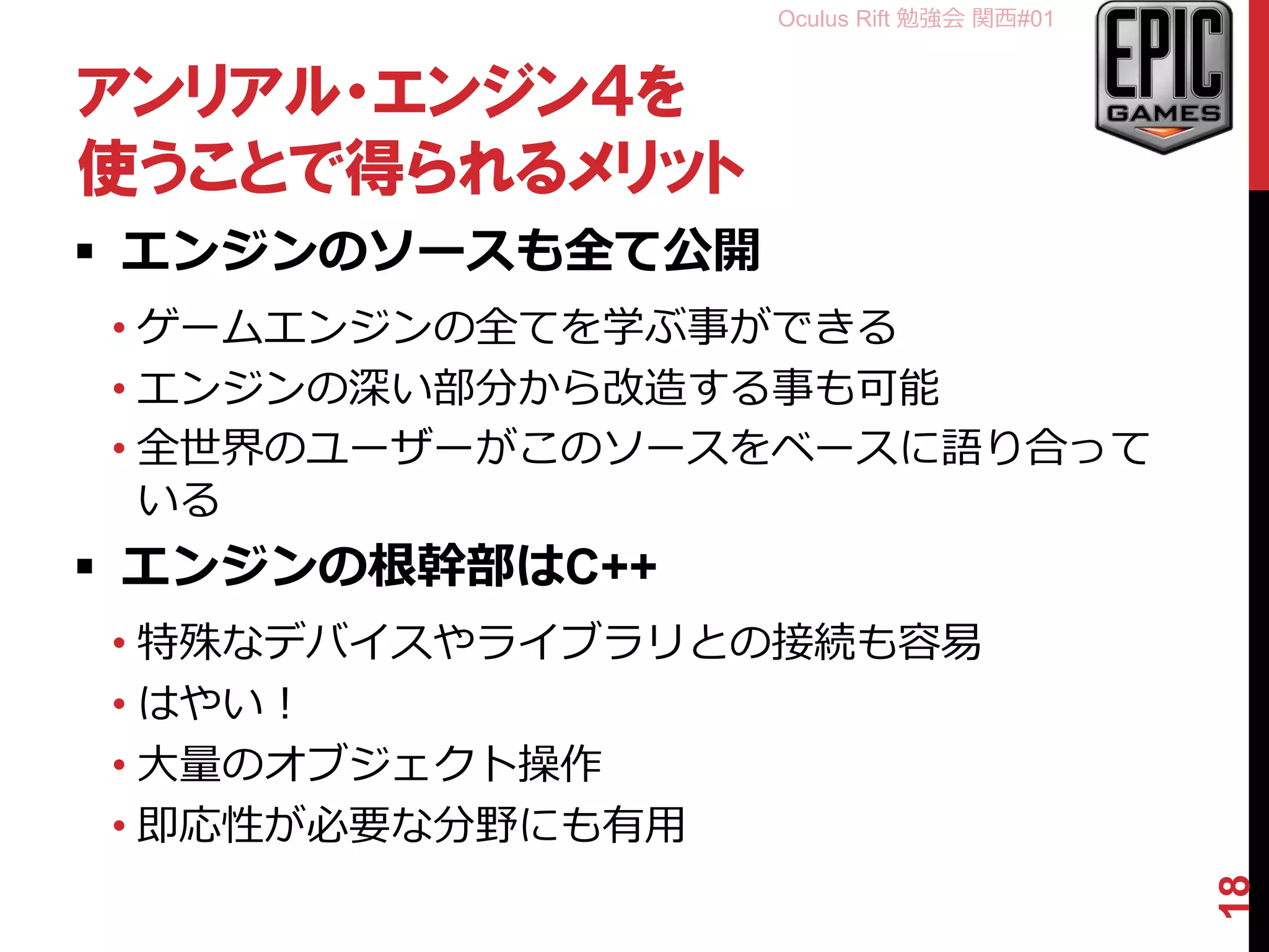Oculus Rift 勉強会 関西#01
アンリアル・エンジン４を
使うことで得られるメリット
 エンジンのソースも全て公開
• ゲームエンジンの全てを学ぶ事ができる
• エンジンの深い部分から改造する事も可能
• 全世界のユーザーがこのソースをベースに語り合って
いる
 エンジンの根幹部はC++
• 特殊なデバイスやライブラリとの接続も容易
• はやい！
• 大量のオブジェクト操作
• 即応性が必要な分野にも有用
18
 