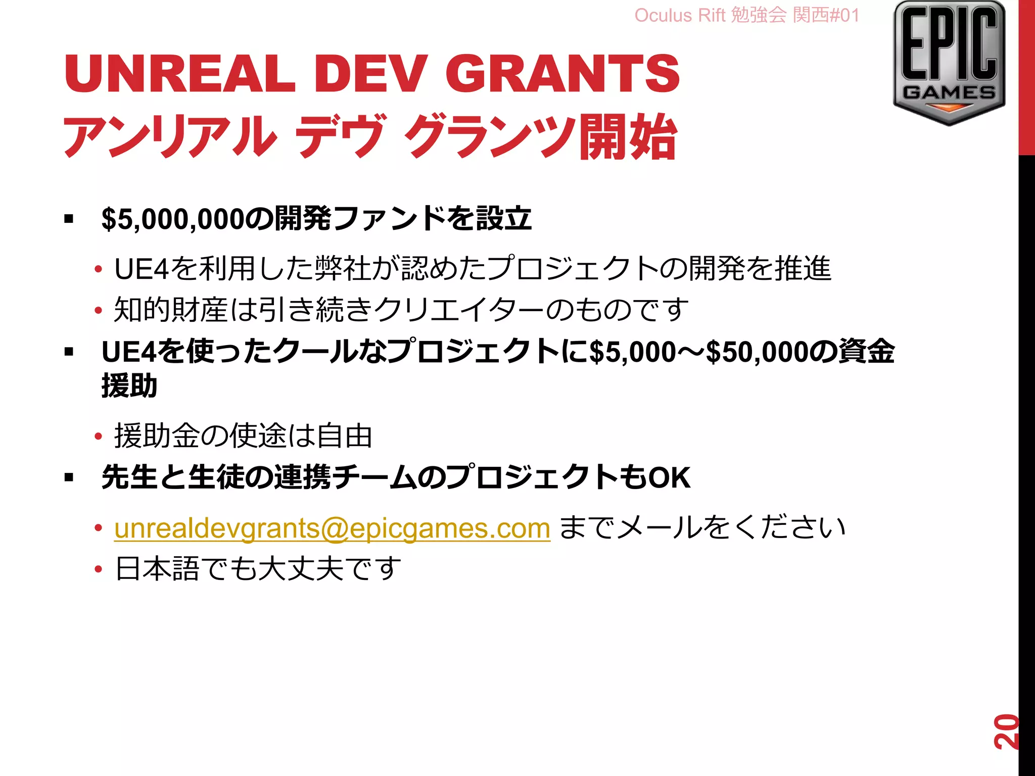 Oculus Rift 勉強会 関西#01
UNREAL DEV GRANTS
アンリアル デヴ グランツ開始
 $5,000,000の開発ファンドを設立
• UE4を利用した弊社が認めたプロジェクトの開発を推進
• 知的財産は引き続きクリエイターのものです
 UE4を使ったクールなプロジェクトに$5,000～$50,000の資金
援助
• 援助金の使途は自由
 先生と生徒の連携チームのプロジェクトもOK
• unrealdevgrants@epicgames.com までメールをください
• 日本語でも大丈夫です
20
 