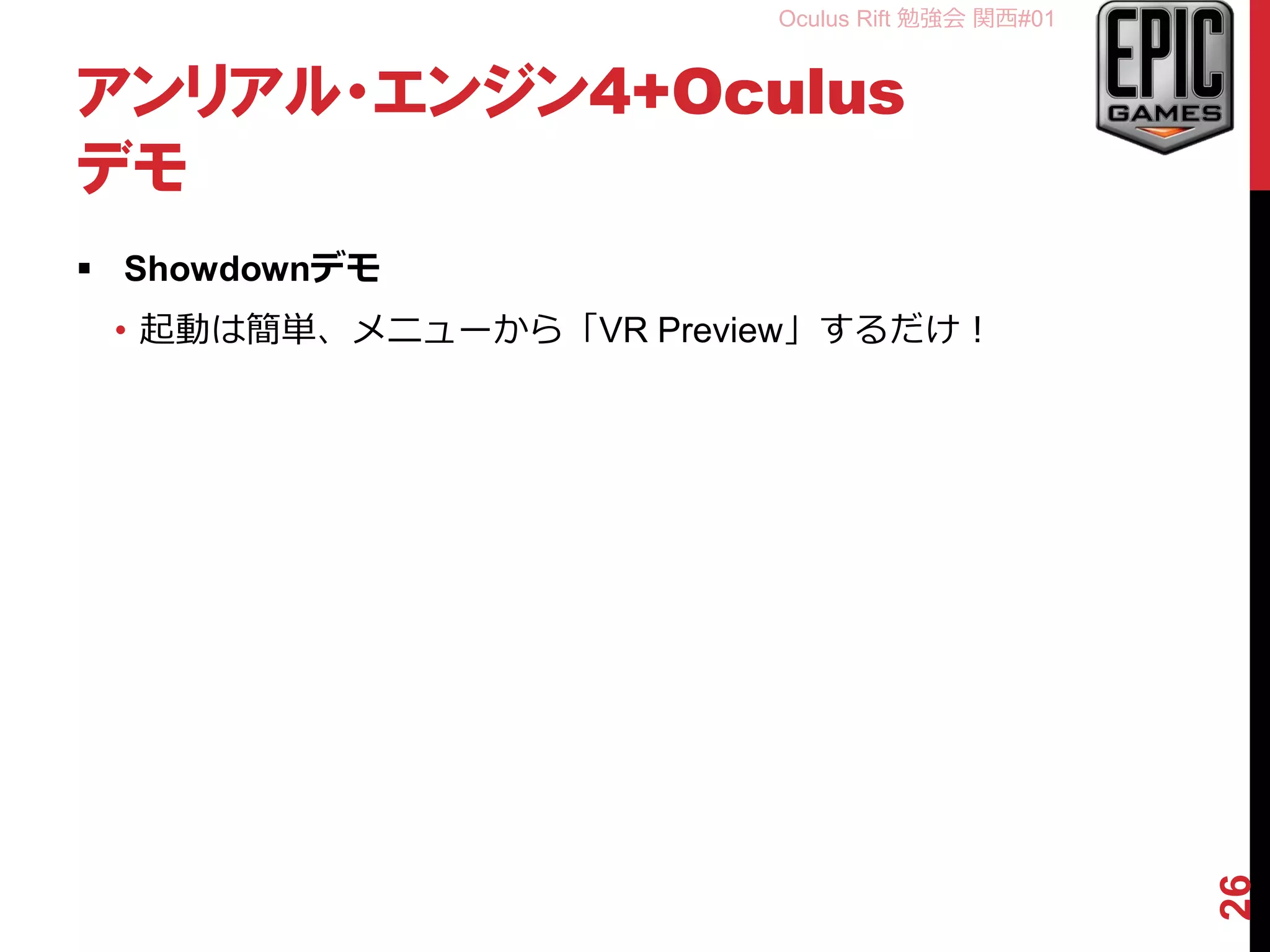 Oculus Rift 勉強会 関西#01
アンリアル・エンジン4+Oculus
デモ
 Showdownデモ
• 起動は簡単、メニューから「VR Preview」するだけ！
26
 