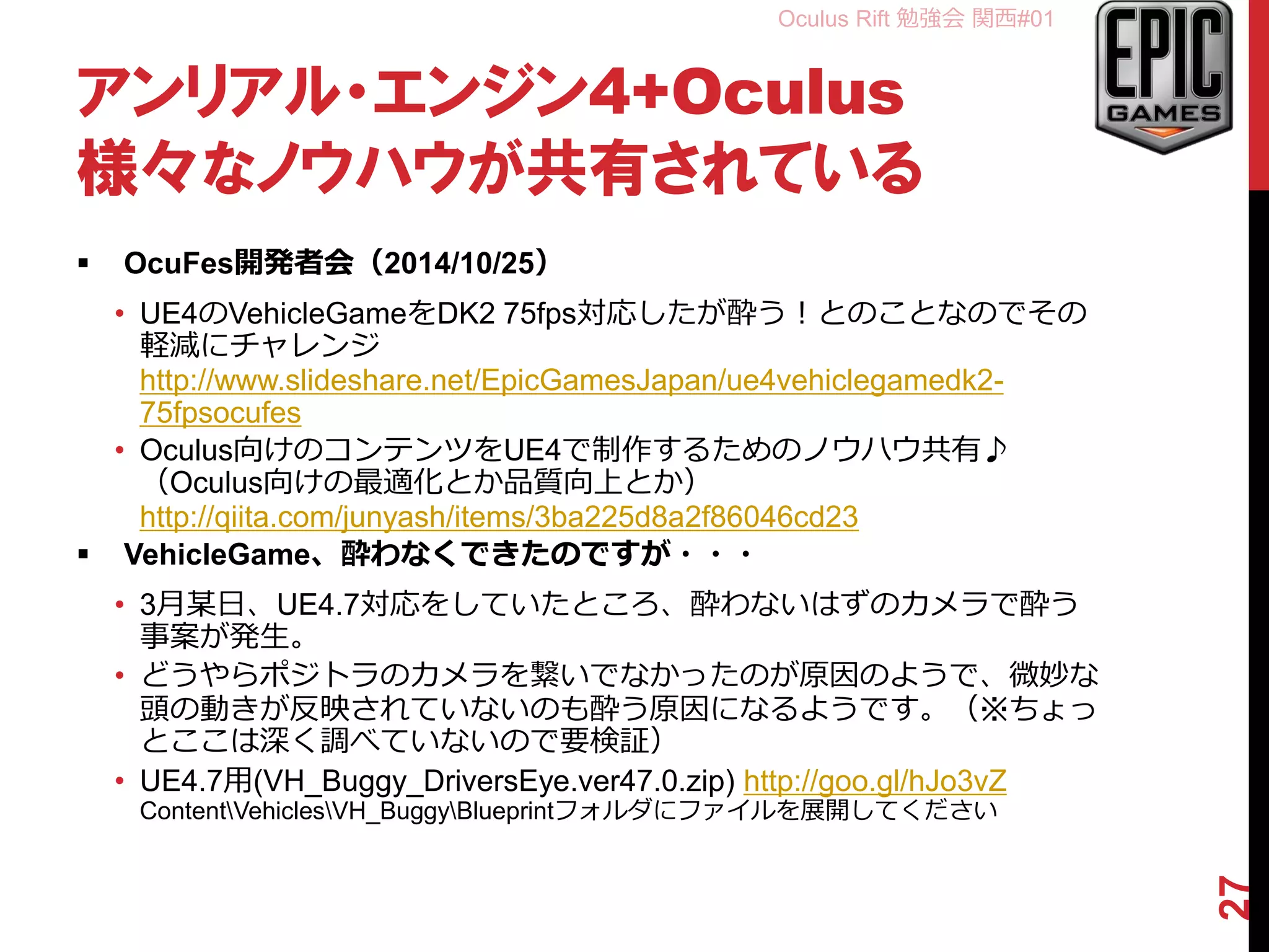 Oculus Rift 勉強会 関西#01
アンリアル・エンジン4+Oculus
様々なノウハウが共有されている
 OcuFes開発者会（2014/10/25）
• UE4のVehicleGameをDK2 75fps対応したが酔う！とのことなのでその
軽減にチャレンジ
http://www.slideshare.net/EpicGamesJapan/ue4vehiclegamedk2-
75fpsocufes
• Oculus向けのコンテンツをUE4で制作するためのノウハウ共有♪
（Oculus向けの最適化とか品質向上とか）
http://qiita.com/junyash/items/3ba225d8a2f86046cd23
 VehicleGame、酔わなくできたのですが・・・
• 3月某日、UE4.7対応をしていたところ、酔わないはずのカメラで酔う
事案が発生。
• どうやらポジトラのカメラを繋いでなかったのが原因のようで、微妙な
頭の動きが反映されていないのも酔う原因になるようです。（※ちょっ
とここは深く調べていないので要検証）
• 3/10追記、同日のおかずさん（@pafuhana1213）のプレゼンでも酔わ
ないためにはヘッドトラキング重要と発表されていたので間違いない。
• UE4.7用(VH_Buggy_DriversEye.ver47.0.zip) http://goo.gl/hJo3vZ
ContentVehiclesVH_BuggyBlueprintフォルダにファイルを展開してください
27
 